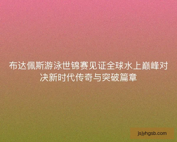 布达佩斯游泳世锦赛见证全球水上巅峰对决新时代传奇与突破篇章