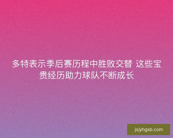 多特表示季后赛历程中胜败交替 这些宝贵经历助力球队不断成长