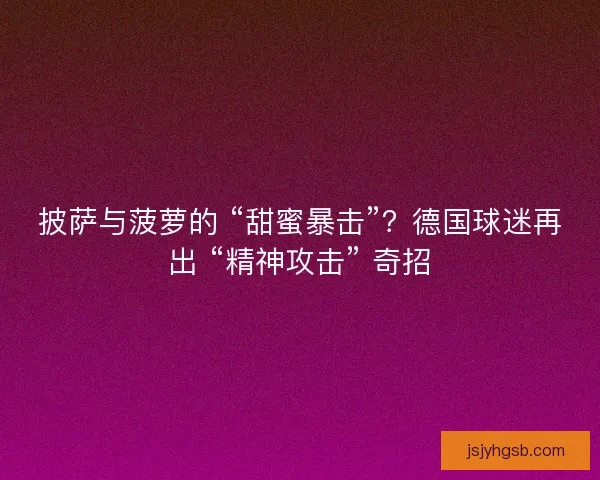 披萨与菠萝的 “甜蜜暴击”？德国球迷再出 “精神攻击” 奇招