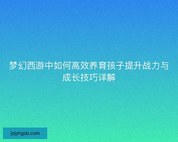 梦幻西游中如何高效养育孩子提升战力与成长技巧详解