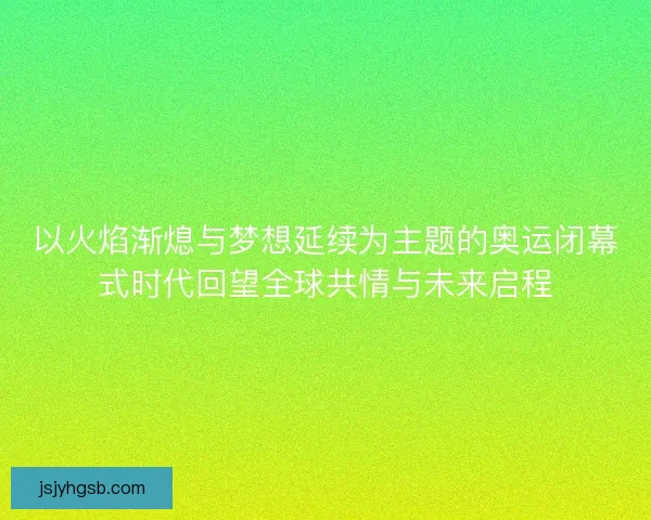 以火焰渐熄与梦想延续为主题的奥运闭幕式时代回望全球共情与未来启程