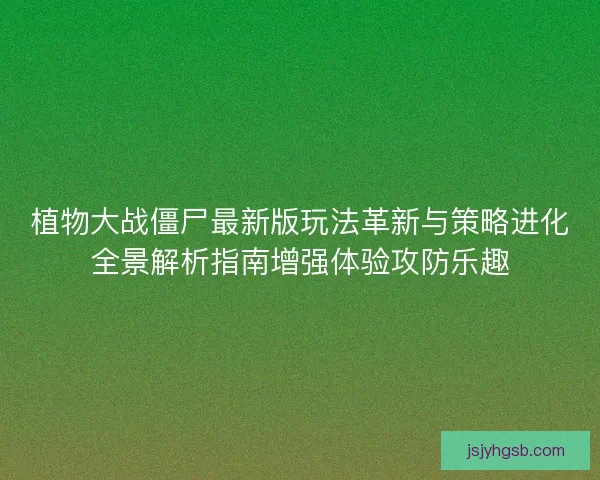 植物大战僵尸最新版玩法革新与策略进化全景解析指南增强体验攻防乐趣