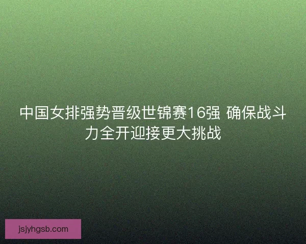 中国女排强势晋级世锦赛16强 确保战斗力全开迎接更大挑战