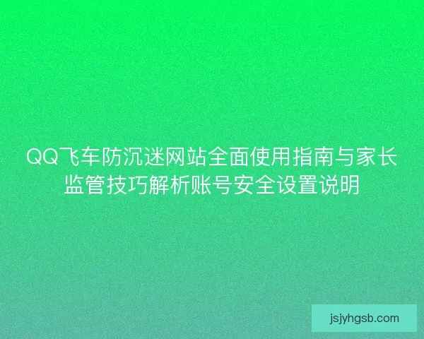 QQ飞车防沉迷网站全面使用指南与家长监管技巧解析账号安全设置说明