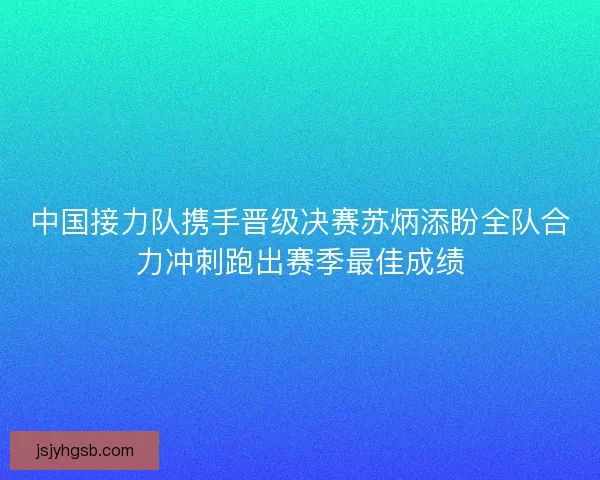 中国接力队携手晋级决赛苏炳添盼全队合力冲刺跑出赛季最佳成绩