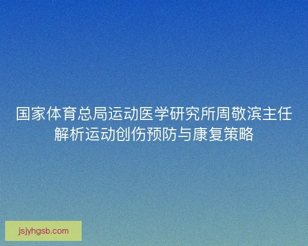 国家体育总局运动医学研究所周敬滨主任解析运动创伤预防与康复策略