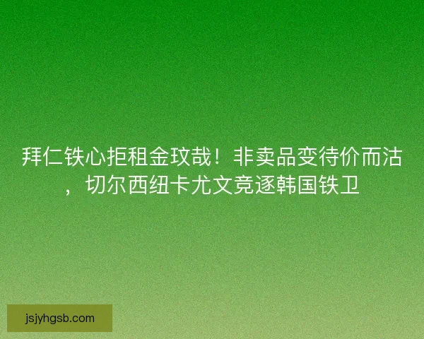 拜仁铁心拒租金玟哉！非卖品变待价而沽，切尔西纽卡尤文竞逐韩国铁卫