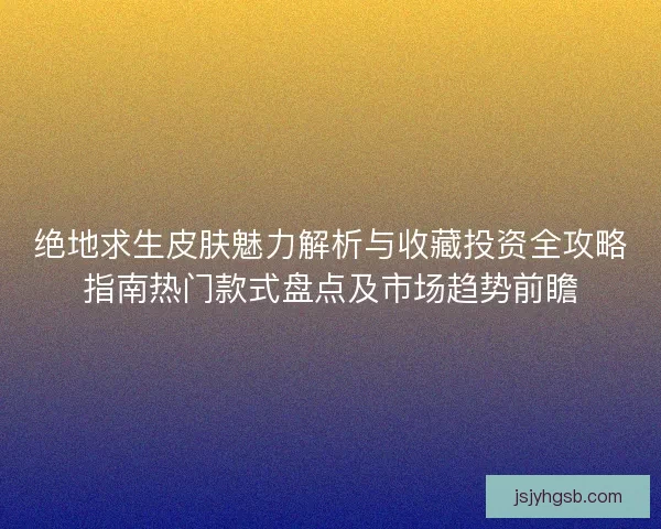 绝地求生皮肤魅力解析与收藏投资全攻略指南热门款式盘点及市场趋势前瞻