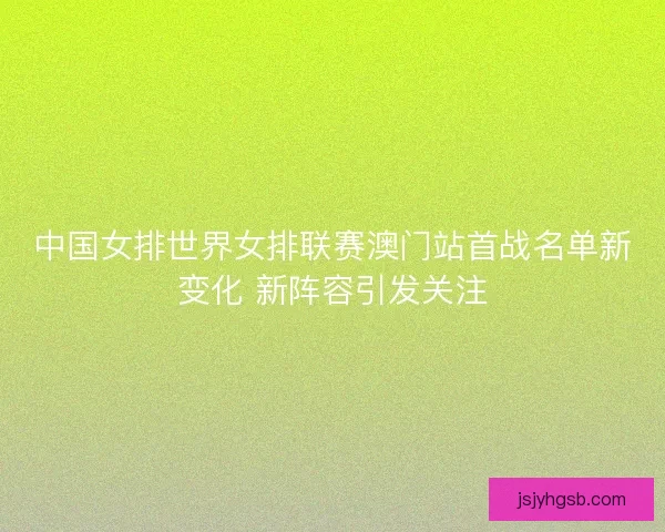 中国女排世界女排联赛澳门站首战名单新变化 新阵容引发关注