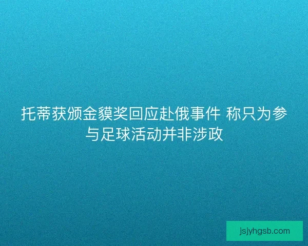 托蒂获颁金貘奖回应赴俄事件 称只为参与足球活动并非涉政