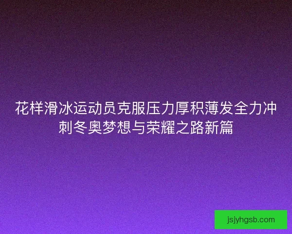 花样滑冰运动员克服压力厚积薄发全力冲刺冬奥梦想与荣耀之路新篇