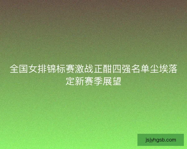 全国女排锦标赛激战正酣四强名单尘埃落定新赛季展望