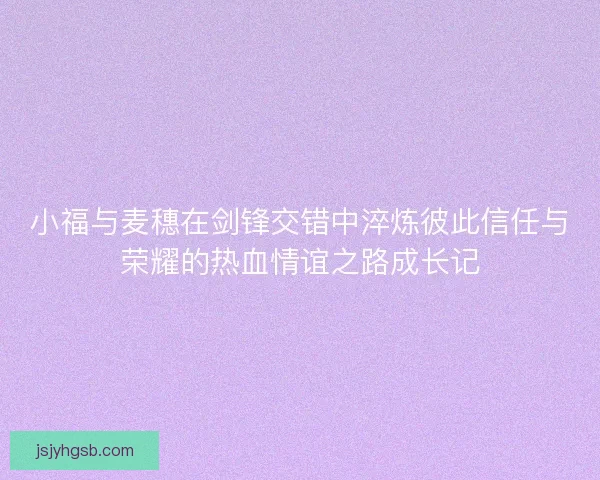 小福与麦穗在剑锋交错中淬炼彼此信任与荣耀的热血情谊之路成长记