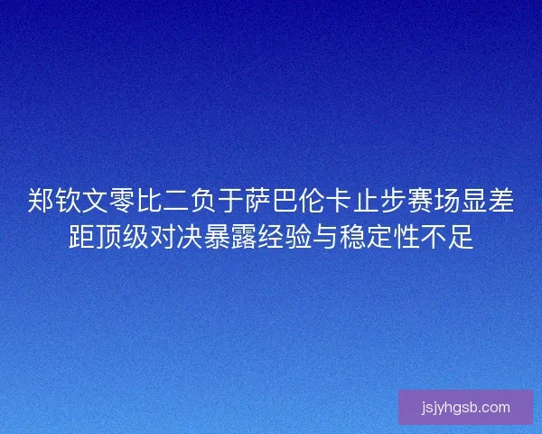 郑钦文零比二负于萨巴伦卡止步赛场显差距顶级对决暴露经验与稳定性不足