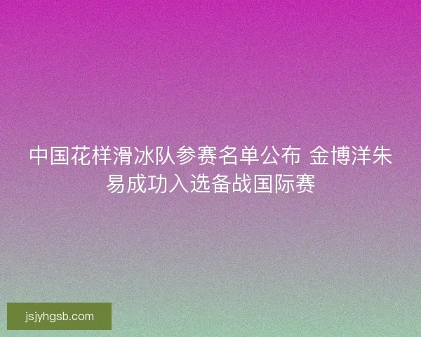 中国花样滑冰队参赛名单公布 金博洋朱易成功入选备战国际赛
