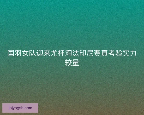 国羽女队迎来尤杯淘汰印尼赛真考验实力较量