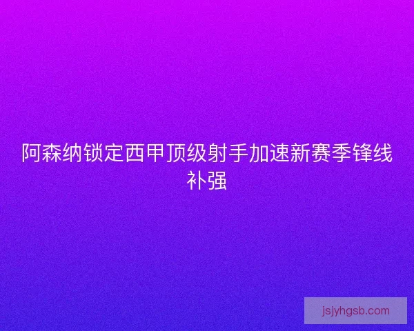 阿森纳锁定西甲顶级射手加速新赛季锋线补强