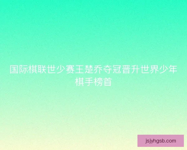 国际棋联世少赛王楚乔夺冠晋升世界少年棋手榜首