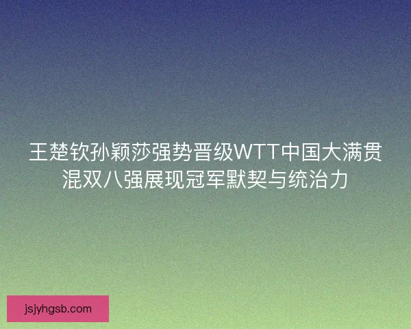 王楚钦孙颖莎强势晋级WTT中国大满贯混双八强展现冠军默契与统治力
