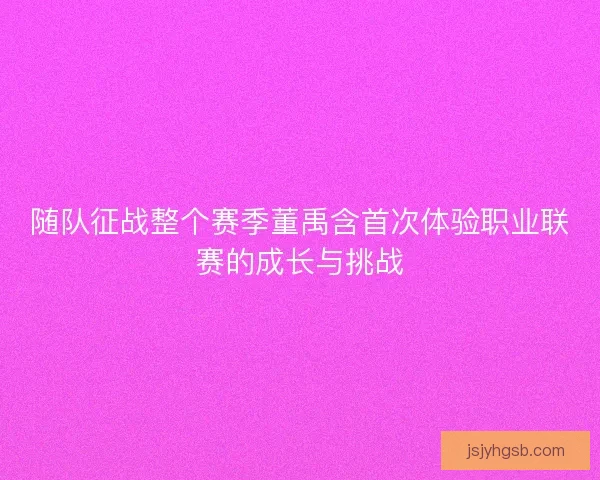 随队征战整个赛季董禹含首次体验职业联赛的成长与挑战