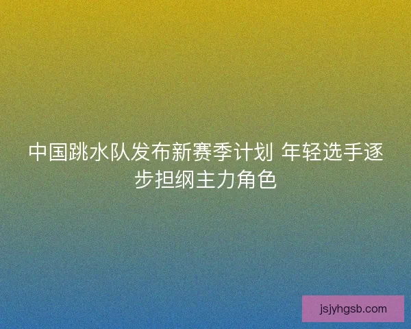 中国跳水队发布新赛季计划 年轻选手逐步担纲主力角色