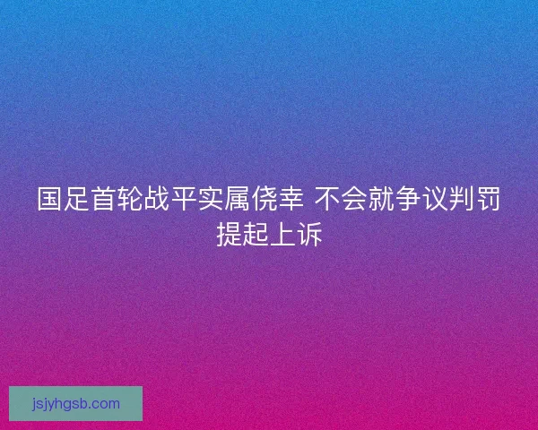 国足首轮战平实属侥幸 不会就争议判罚提起上诉
