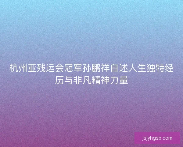 杭州亚残运会冠军孙鹏祥自述人生独特经历与非凡精神力量