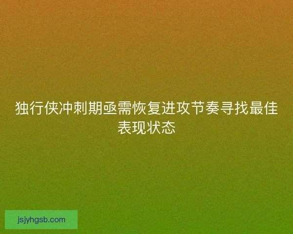 独行侠冲刺期亟需恢复进攻节奏寻找最佳表现状态