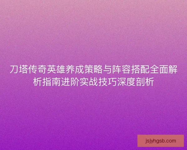 刀塔传奇英雄养成策略与阵容搭配全面解析指南进阶实战技巧深度剖析