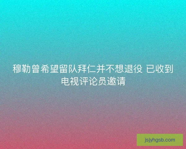 穆勒曾希望留队拜仁并不想退役 已收到电视评论员邀请