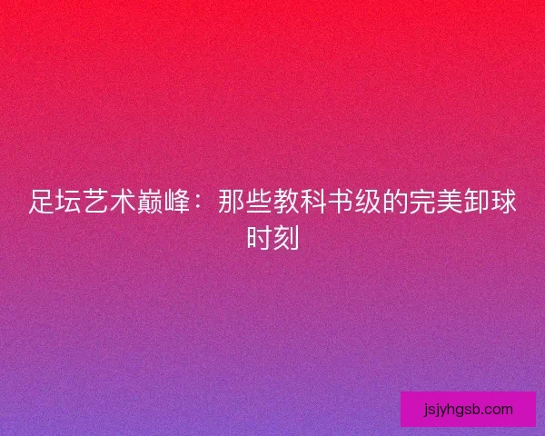 足坛艺术巅峰：那些教科书级的完美卸球时刻