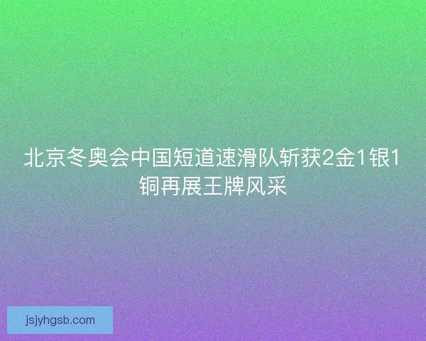 北京冬奥会中国短道速滑队斩获2金1银1铜再展王牌风采