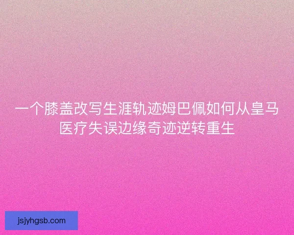 一个膝盖改写生涯轨迹姆巴佩如何从皇马医疗失误边缘奇迹逆转重生